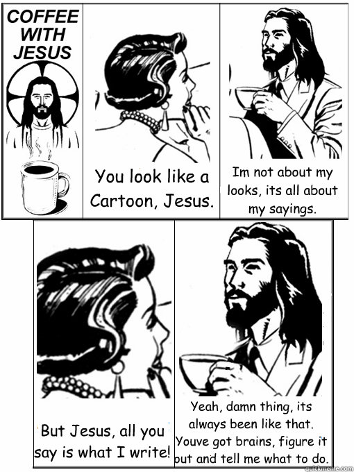 You look like a Cartoon, Jesus. I´m not about my looks, it´s all about my sayings. But Jesus, all you say is what I write! Yeah, damn thing, its always been like that. You´ve got brains, figure it out and tell me what to do.  Coffee With Jesus