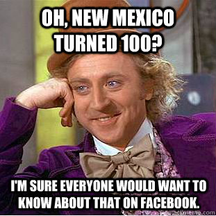 Oh, New Mexico turned 100? I'm sure everyone would want to know about that on Facebook.  Creepy Wonka