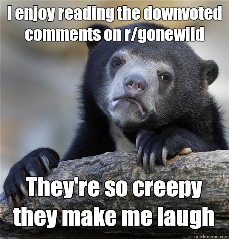 I enjoy reading the downvoted comments on r/gonewild  They're so creepy they make me laugh  Confession Bear