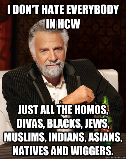 I don't hate everybody in HCW Just all the homos, divas, blacks, jews, muslims, indians, asians, natives and wiggers.  The Most Interesting Man In The World