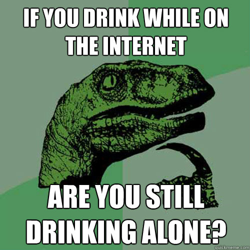 If you drink while on the internet are you still drinking alone? - If you drink while on the internet are you still drinking alone?  Philosoraptor