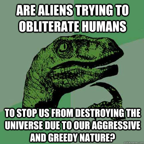 Are aliens trying to obliterate humans to stop us from destroying the universe due to our aggressive and greedy nature?   Philosoraptor