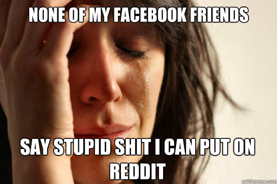 NONE OF MY FACEBOOK FRIENDS  SAY STUPID SHIT I CAN PUT ON REDDIT Caption 3 goes here  First World Problems