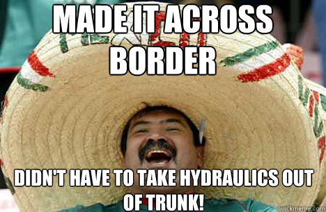 made it across border didn't have to take hydraulics out of trunk!  Merry mexican