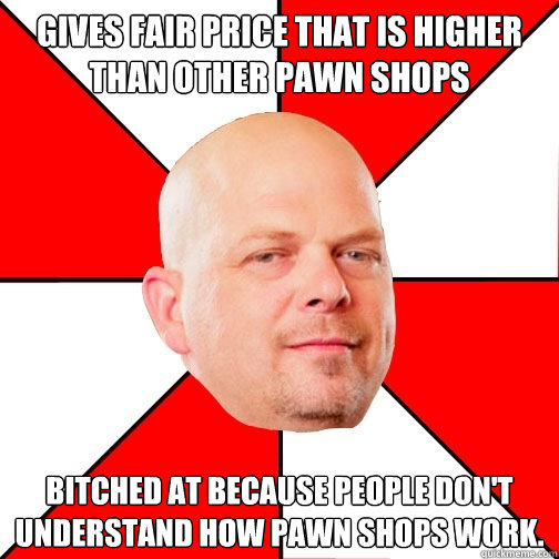 gives fair price that is higher than other pawn shops bitched at because people don't understand how pawn shops work. - gives fair price that is higher than other pawn shops bitched at because people don't understand how pawn shops work.  Pawn Star