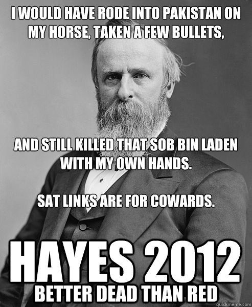 I WOULD HAVE RODE INTO PAKISTAN ON MY HORSE, TAKEN A FEW BULLETS,





AND STILL KILLED THAT SOB BIN LADEN WITH MY OWN HANDS.

SAT LINKS ARE FOR COWARDS. HAYES 2012 Better dead than red  hip rutherford b hayes