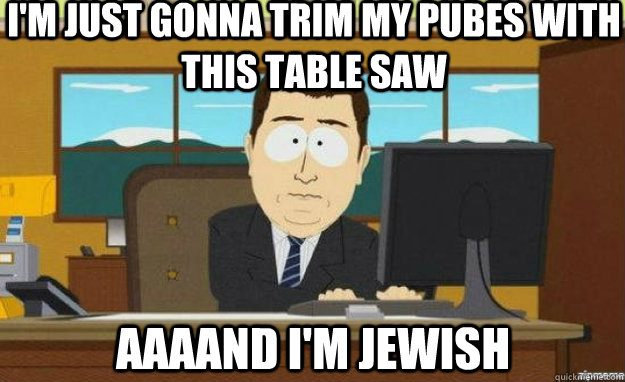 i'm just gonna trim my pubes with this table saw AAAAND I'm jewish  aaaand its gone