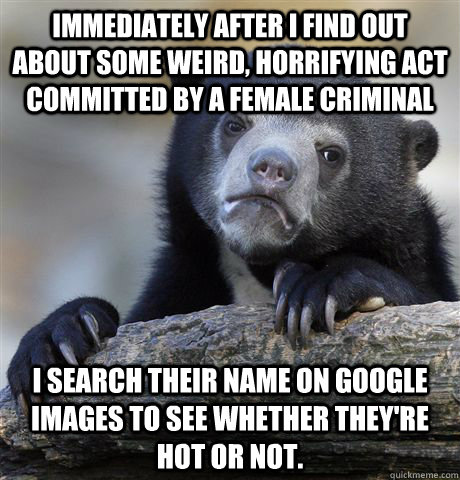 Immediately after I find out about some weird, horrifying act committed by a female criminal I search their name on Google images to see whether they're hot or not.  Confession Bear