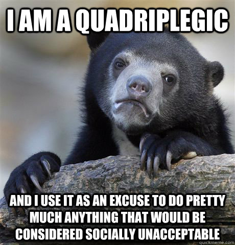 I am a quadriplegic  And I use it as an excuse to do pretty much anything that would be considered socially unacceptable  Confession Bear