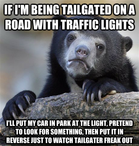 If i'm being tailgated on a road with traffic lights i'll put my car in park at the light, pretend to look for something, then put it in reverse just to watch tailgater freak out  Confession Bear