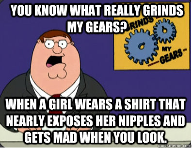 you know what really grinds my gears? When a girl wears a shirt that nearly exposes her nipples and gets mad when you look.  Grinds my gears