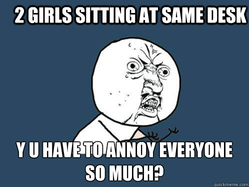 2 girls sitting at same desk y u have to annoy everyone so much?  Y U No