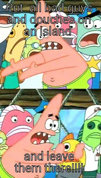 PUT  ALL BAD GUYS AND DOUCHES ON AN ISLAND  AND LEAVE THEM THERE!!!! Push it somewhere else Patrick