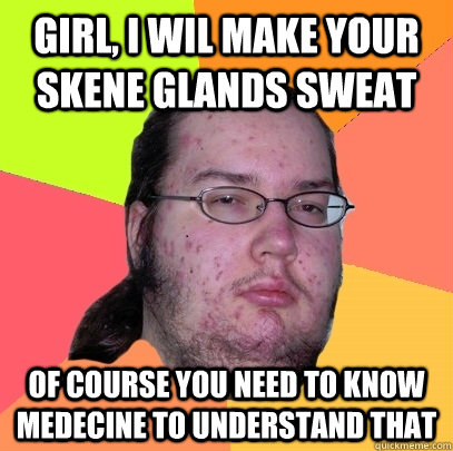 girl, i wil make your skene glands sweat of course you need to know medecine to understand that  Butthurt Dweller