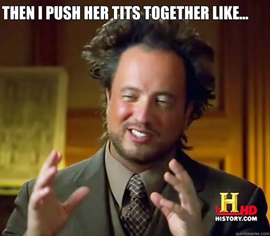 Then I push her tits together like...  Ancient Aliens