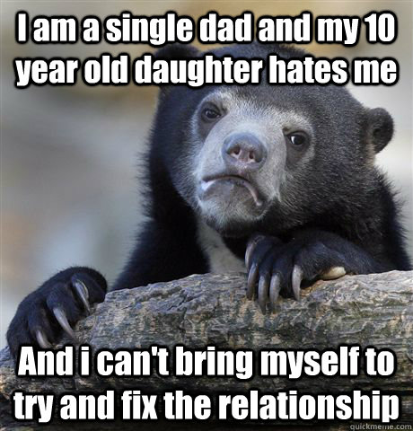 I am a single dad and my 10 year old daughter hates me And i can't bring myself to try and fix the relationship - I am a single dad and my 10 year old daughter hates me And i can't bring myself to try and fix the relationship  Confession Bear