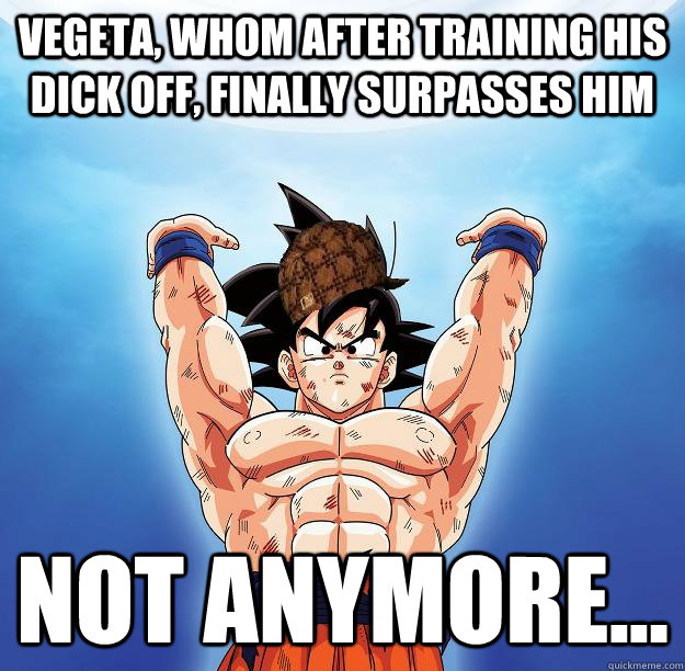 Vegeta, whom after training his dick off, finally surpasses him Not anymore...  Scumbag Goku