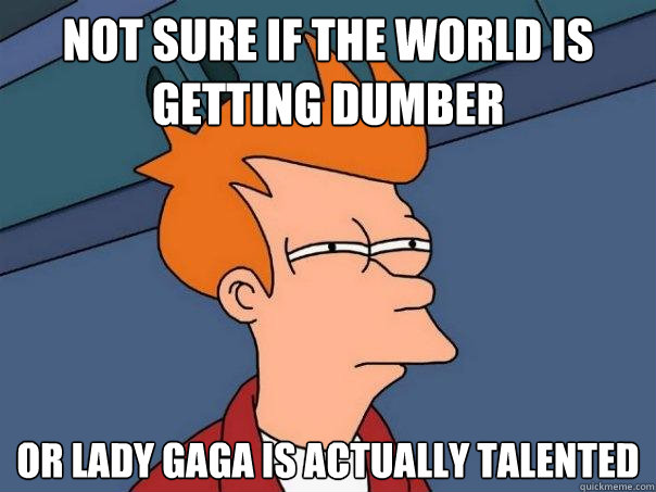 Not sure if the world is getting dumber Or Lady Gaga is actually talented - Not sure if the world is getting dumber Or Lady Gaga is actually talented  Futurama Fry