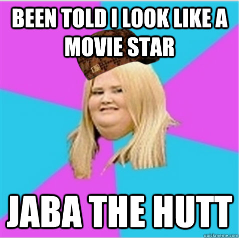 Been told I look like a movie star Jaba the Hutt  scumbag fat girl