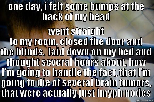 I know I shouldn't google symptoms, but since then, the internet was a good friend of mine... - ONE DAY, I FELT SOME BUMPS AT THE BACK OF MY HEAD WENT STRAIGHT TO MY ROOM, CLOSED THE DOOR AND THE BLINDS,  LAID DOWN ON MY BED AND THOUGHT SEVERAL HOURS ABOUT, HOW I'M GOING TO HANDLE THE FACT, THAT I'M GOING TO DIE OF SEVERAL BRAIN TUMORS, THAT WERE ACTUALLY JUST LMYPH NODES Confession kid