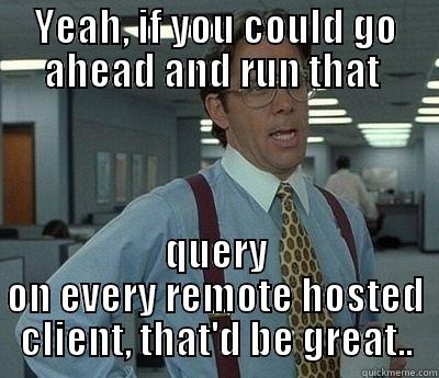 YEAH, IF YOU COULD GO AHEAD AND RUN THAT  QUERY ON EVERY REMOTE HOSTED CLIENT, THAT'D BE GREAT.. Bill Lumbergh