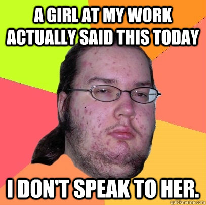 A girl at my work actually said this today I don't speak to her.  Butthurt Dweller