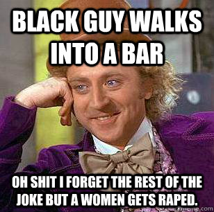 Black guy walks into a bar oh shit i forget the rest of the joke but a women gets raped.  Condescending Wonka