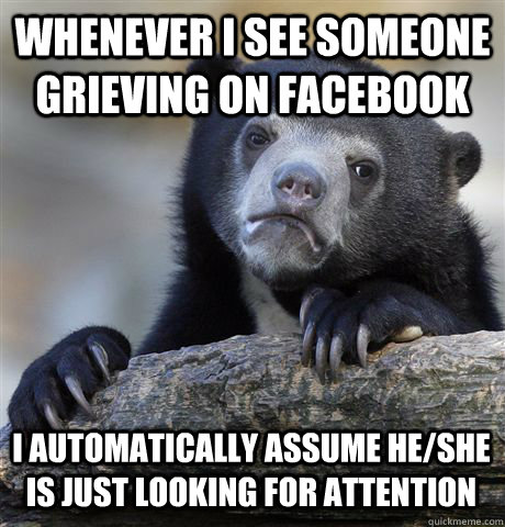 whenever i see someone grieving on facebook i automatically assume he/she is just looking for attention - whenever i see someone grieving on facebook i automatically assume he/she is just looking for attention  Confession Bear