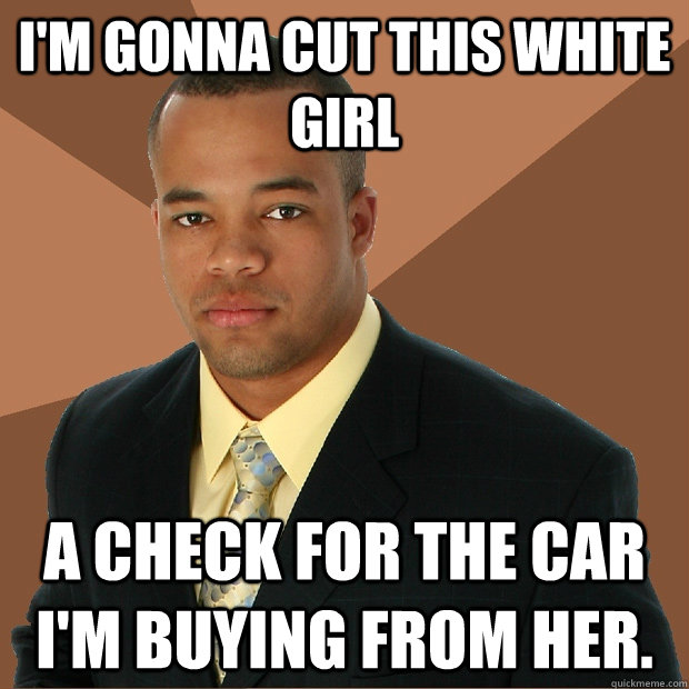 I'm gonna cut this white girl a check for the car I'm buying from her.  Successful Black Man