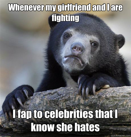 Whenever my girlfriend and I are fighting I fap to celebrities that I know she hates  Confession Bear