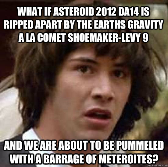 What if Asteroid 2012 DA14 is ripped apart by the earths gravity a la comet shoemaker-levy 9  And we are about to be pummeled with a barrage of meteroites?  conspiracy keanu