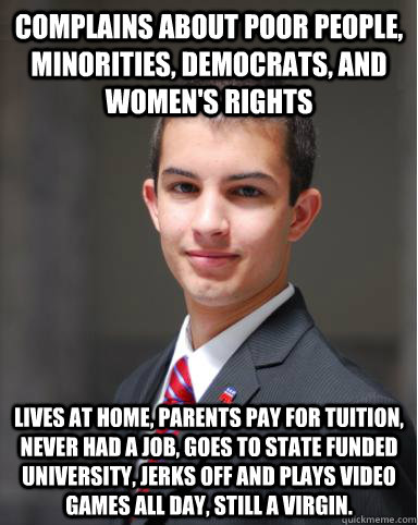 Complains about poor people, minorities, democrats, and women's rights Lives at home, parents pay for tuition, never had a job, goes to state funded university, jerks off and plays video games all day, still a virgin.  College Conservative