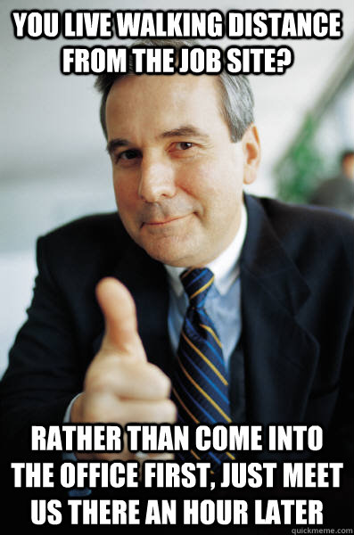 You live walking distance from the job site? Rather than come into the office first, just meet us there an hour later - You live walking distance from the job site? Rather than come into the office first, just meet us there an hour later  Good Guy Boss