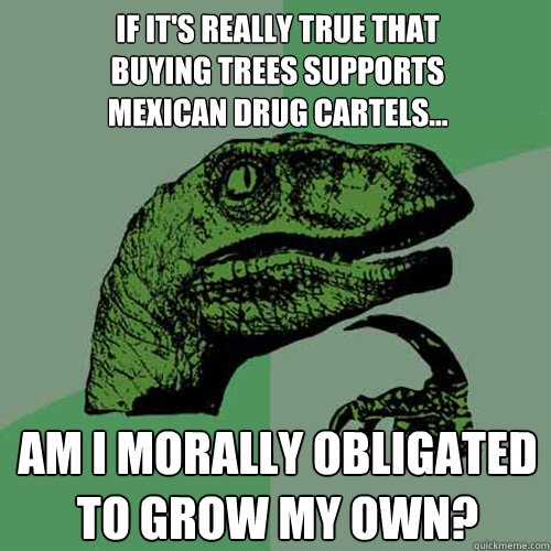 If it's really true that 
buying trees supports 
Mexican drug cartels... Am I morally obligated to grow my own?  Philosoraptor