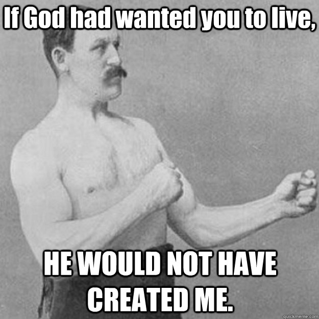 If God had wanted you to live, HE WOULD NOT HAVE CREATED ME.  overly manly man