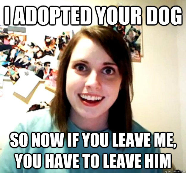 I adopted your dog so now if you leave me, you have to leave him  