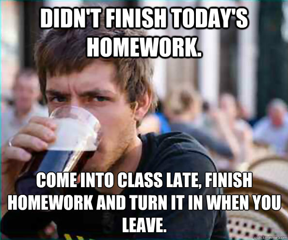 Didn't finish today's homework. Come into class late, finish homework and turn it in when you leave.  Lazy College Senior