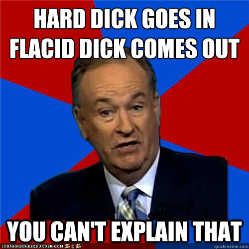 Hard dick goes in
Flacid dick comes out You can't explain that - Hard dick goes in
Flacid dick comes out You can't explain that  Bill OReilly