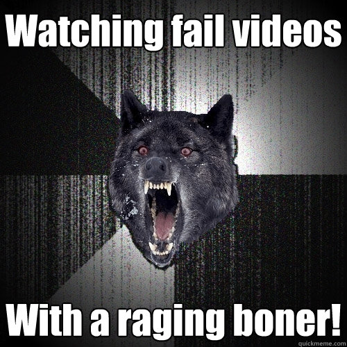 Watching fail videos With a raging boner!  Insanity Wolf