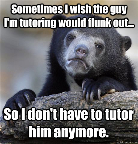 Sometimes I wish the guy I'm tutoring would flunk out... So I don't have to tutor him anymore. - Sometimes I wish the guy I'm tutoring would flunk out... So I don't have to tutor him anymore.  Confession Bear