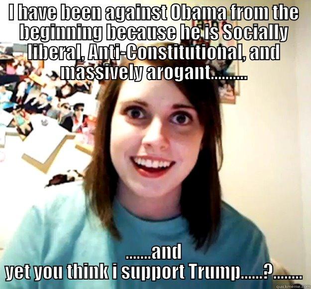 I HAVE BEEN AGAINST OBAMA FROM THE BEGINNING BECAUSE HE IS SOCIALLY LIBERAL, ANTI-CONSTITUTIONAL, AND MASSIVELY AROGANT.......... .......AND YET YOU THINK I SUPPORT TRUMP......?........ Overly Attached Girlfriend