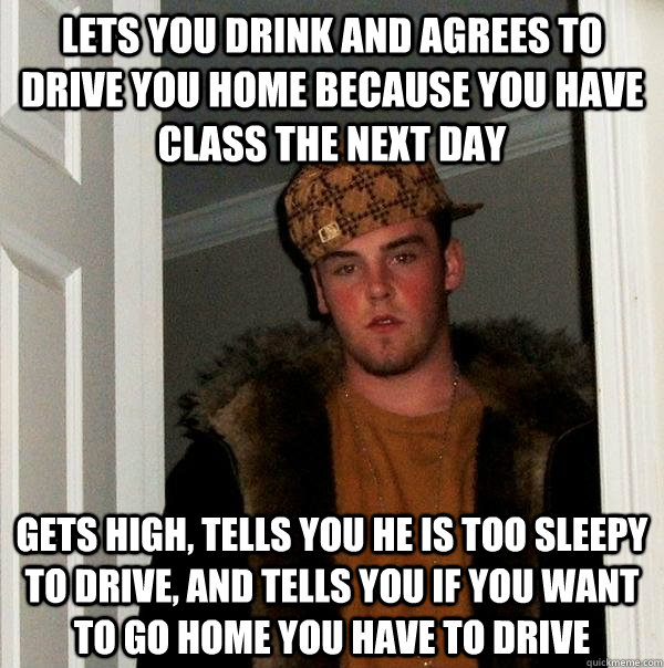 LETS YOU DRINK AND AGREES TO DRIVE YOU HOME BECAUSE YOU HAVE CLASS THE NEXT DAY GETS HIGH, TELLS YOU HE IS TOO SLEEPY TO DRIVE, AND TELLS YOU IF YOU WANT TO GO HOME YOU HAVE TO DRIVE - LETS YOU DRINK AND AGREES TO DRIVE YOU HOME BECAUSE YOU HAVE CLASS THE NEXT DAY GETS HIGH, TELLS YOU HE IS TOO SLEEPY TO DRIVE, AND TELLS YOU IF YOU WANT TO GO HOME YOU HAVE TO DRIVE  Misc