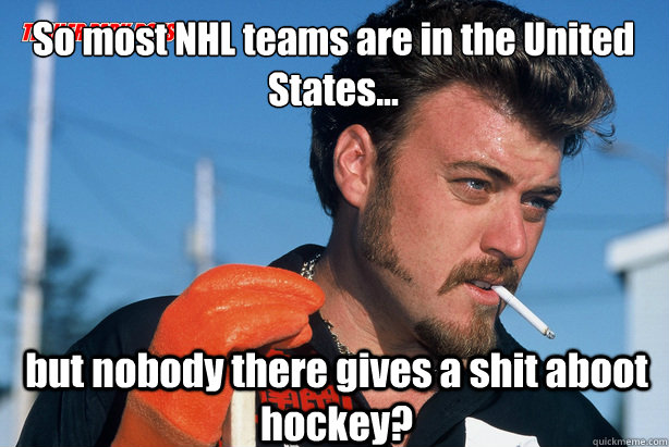 So most NHL teams are in the United States... but nobody there gives a shit aboot hockey?  Ricky Trailer Park Boys