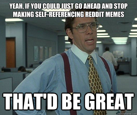 Yeah, if you could just go ahead and stop making self-referencing reddit memes That'd be great - Yeah, if you could just go ahead and stop making self-referencing reddit memes That'd be great  Lumbergh