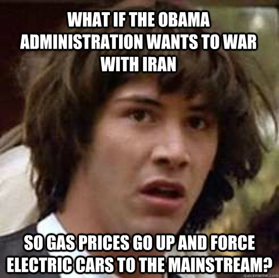 What if the Obama Administration wants to war with Iran so gas prices go up and force electric cars to the mainstream?  conspiracy keanu