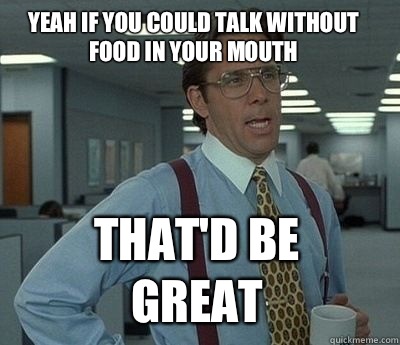 Yeah if you could talk without food in your mouth That'd be great - Yeah if you could talk without food in your mouth That'd be great  Bill Lumbergh