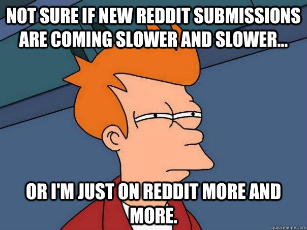 Not sure if new reddit submissions are coming slower and slower... Or I'm just on reddit more and more.  Futurama Fry