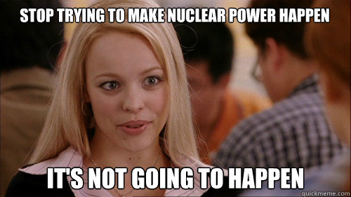 stop trying to make nuclear power happen It's not going to happen - stop trying to make nuclear power happen It's not going to happen  regina george