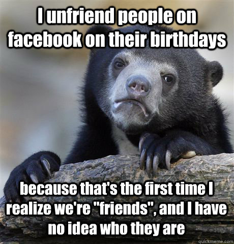 I unfriend people on facebook on their birthdays because that's the first time I realize we're 