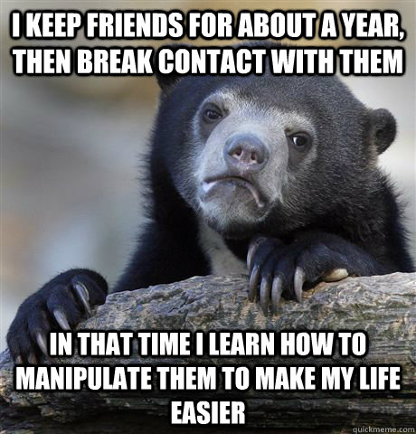 I keep friends for about a year, then break contact with them in that time i learn how to manipulate them to make my life easier - I keep friends for about a year, then break contact with them in that time i learn how to manipulate them to make my life easier  Confession Bear